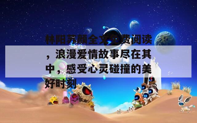 林阳苏颜全文免费阅读，浪漫爱情故事尽在其中，感受心灵碰撞的美好时刻