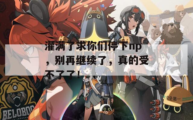 灌满了求你们停下np，别再继续了，真的受不了了！