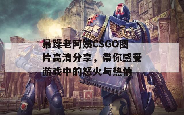暴躁老阿姨CSGO图片高清分享，带你感受游戏中的怒火与热情  第1张