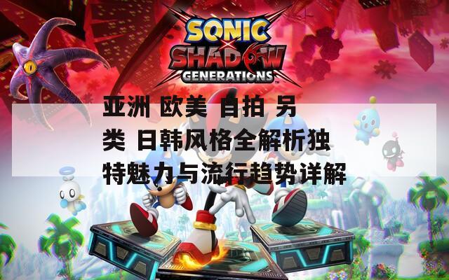 亚洲 欧美 自拍 另类 日韩风格全解析独特魅力与流行趋势详解