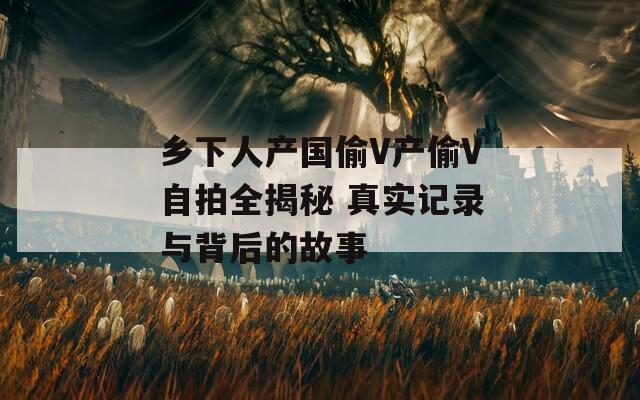 乡下人产国偷V产偷V自拍全揭秘 真实记录与背后的故事