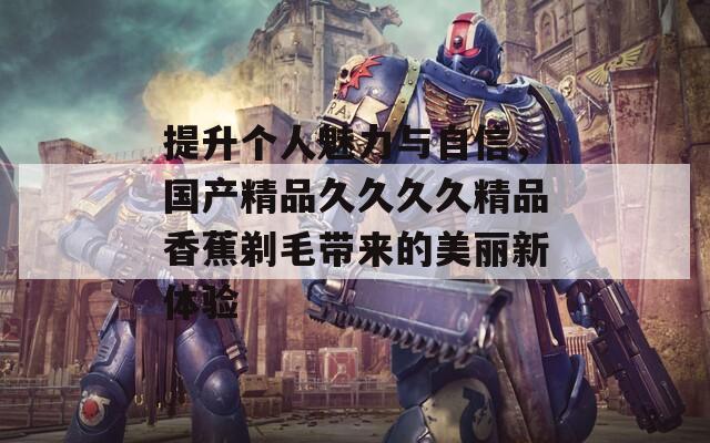 提升个人魅力与自信，国产精品久久久久精品香蕉剃毛带来的美丽新体验  第1张