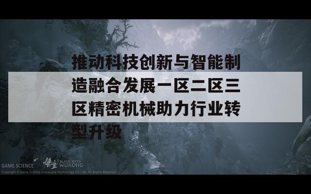 推动科技创新与智能制造融合发展一区二区三区精密机械助力行业转型升级
