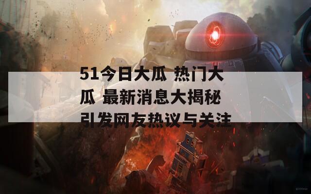 51今日大瓜 热门大瓜 最新消息大揭秘 引发网友热议与关注