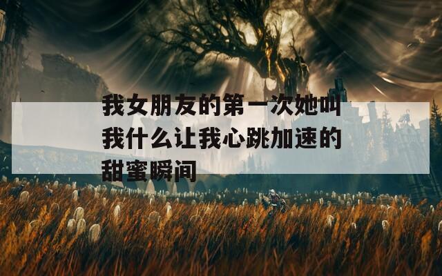 我女朋友的第一次她叫我什么让我心跳加速的甜蜜瞬间  第1张