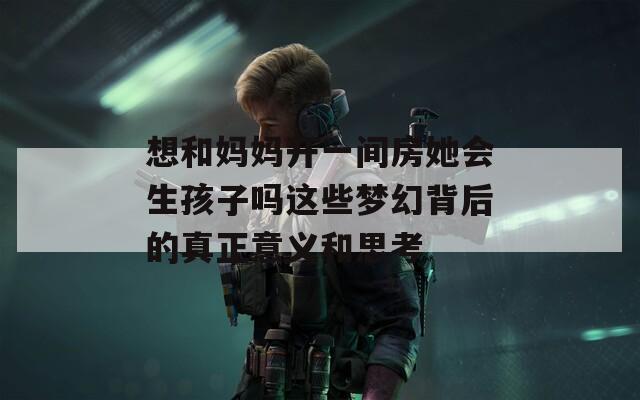 想和妈妈开一间房她会生孩子吗这些梦幻背后的真正意义和思考
