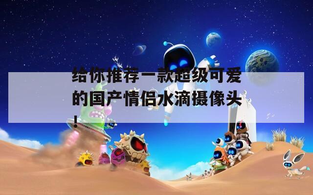 给你推荐一款超级可爱的国产情侣水滴摄像头！