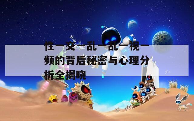 性一交一乱一乱一视一频的背后秘密与心理分析全揭晓