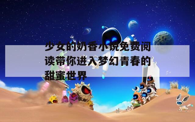 少女的奶香小说免费阅读带你进入梦幻青春的甜蜜世界