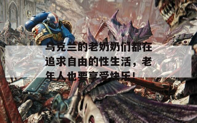 乌克兰的老奶奶们都在追求自由的性生活，老年人也要享受快乐！