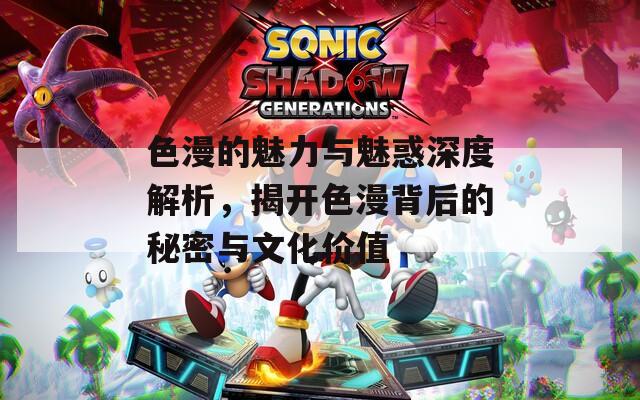 色漫的魅力与魅惑深度解析，揭开色漫背后的秘密与文化价值