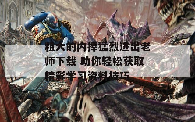 粗大的内捧猛烈进出老师下载 助你轻松获取精彩学习资料技巧