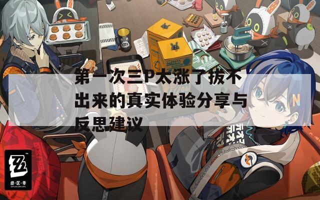 第一次三P太涨了拔不出来的真实体验分享与反思建议  第1张