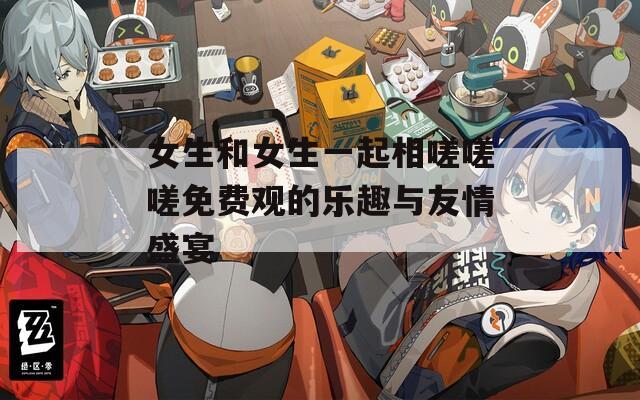 女生和女生一起相嗟嗟嗟免费观的乐趣与友情盛宴