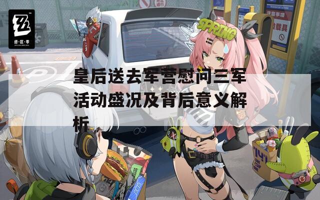 皇后送去军营慰问三军活动盛况及背后意义解析