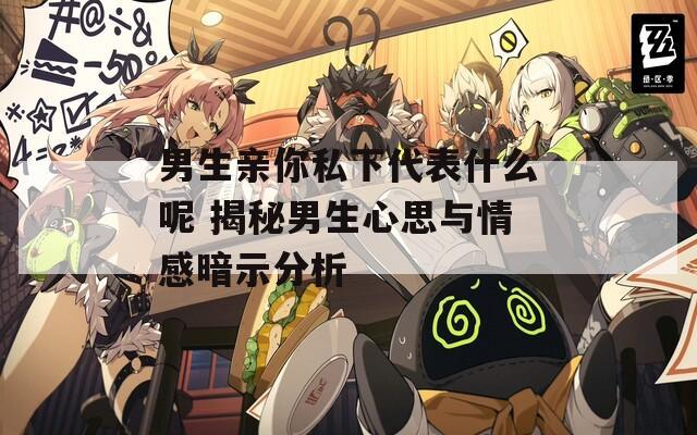 男生亲你私下代表什么呢 揭秘男生心思与情感暗示分析  第1张