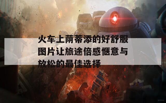 火车上荫蒂添的好舒服图片让旅途倍感惬意与放松的最佳选择  第1张
