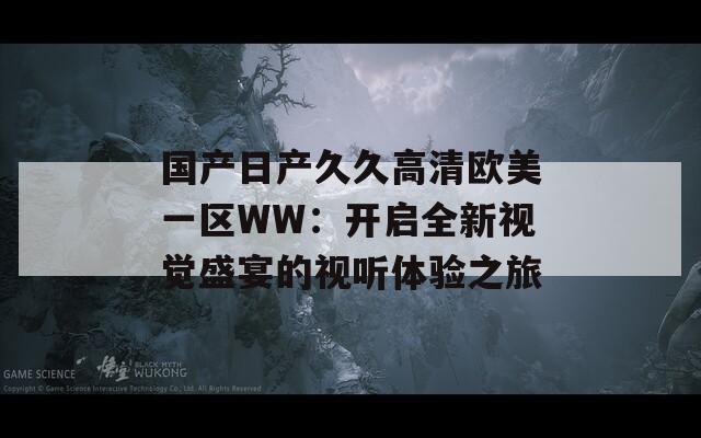 国产日产久久高清欧美一区WW：开启全新视觉盛宴的视听体验之旅