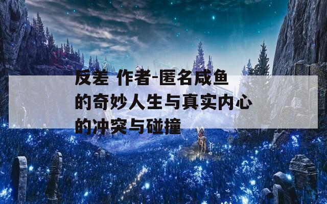 反差 作者-匿名咸鱼的奇妙人生与真实内心的冲突与碰撞