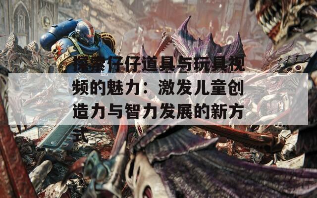 探索仔仔道具与玩具视频的魅力：激发儿童创造力与智力发展的新方式