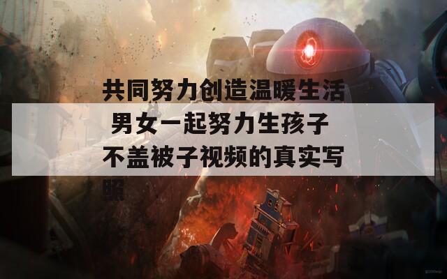 共同努力创造温暖生活 男女一起努力生孩子不盖被子视频的真实写照