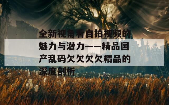 全新视角看自拍视频的魅力与潜力——精品国产乱码欠欠欠欠精品的深度剖析