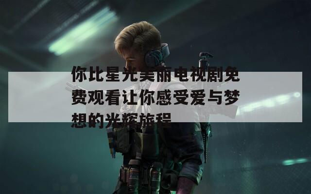 你比星光美丽电视剧免费观看让你感受爱与梦想的光辉旅程