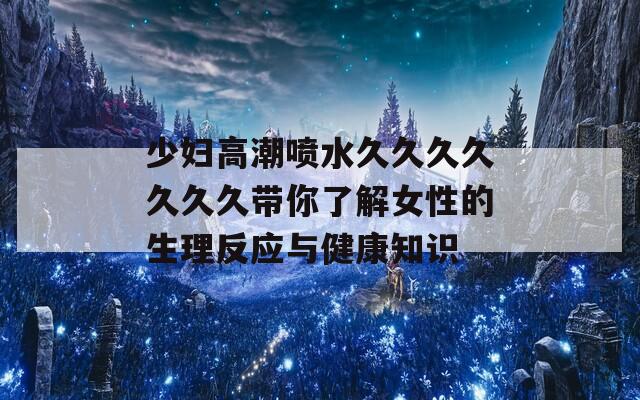 少妇高潮喷水久久久久久久久带你了解女性的生理反应与健康知识