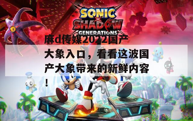 麻d传媒2022国产大象入口，看看这波国产大象带来的新鲜内容！