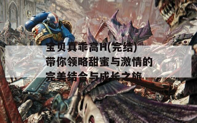 宝贝真乖高H(完结)带你领略甜蜜与激情的完美结合与成长之旅