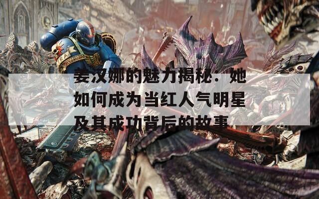 姜汉娜的魅力揭秘：她如何成为当红人气明星及其成功背后的故事