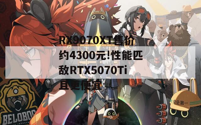 RX9070XT售价约4300元!性能匹敌RTX5070Ti且更便宜