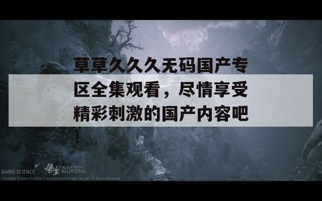 草草久久久无码国产专区全集观看，尽情享受精彩刺激的国产内容吧！