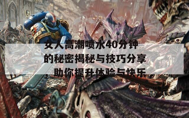 女人高潮喷水40分钟的秘密揭秘与技巧分享，助你提升体验与快乐