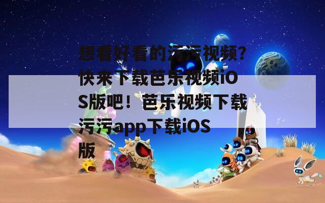 想看好看的污污视频？快来下载芭乐视频iOS版吧！芭乐视频下载污污app下载iOS版