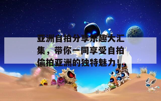 亚洲自拍分享乐趣大汇集，带你一同享受自拍偷拍亚洲的独特魅力！