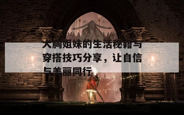 大胸姐妹的生活秘籍与穿搭技巧分享，让自信与美丽同行