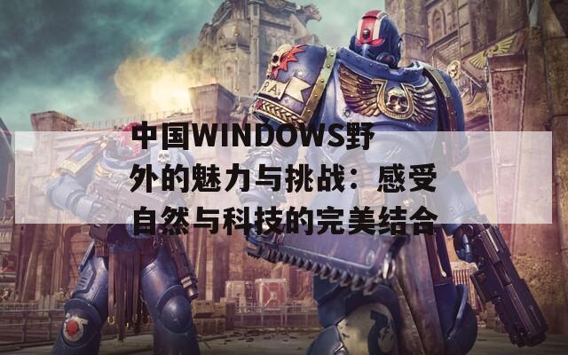 中国WINDOWS野外的魅力与挑战：感受自然与科技的完美结合