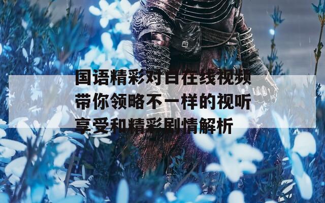 国语精彩对白在线视频带你领略不一样的视听享受和精彩剧情解析
