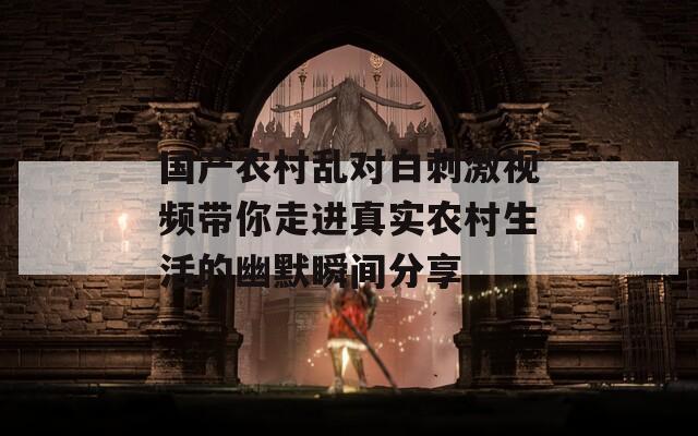 国产农村乱对白刺激视频带你走进真实农村生活的幽默瞬间分享  第1张