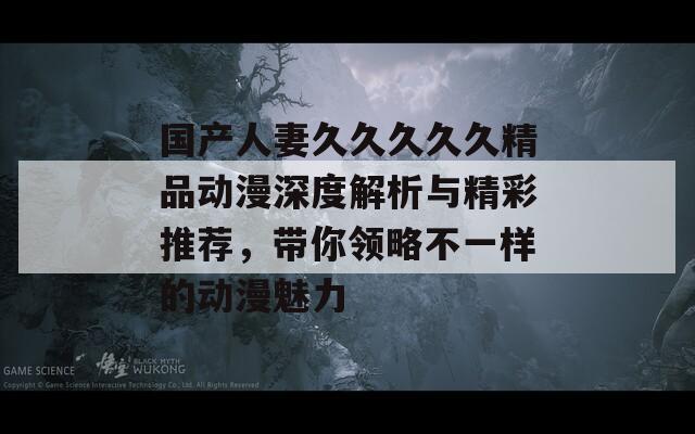 国产人妻久久久久久精品动漫深度解析与精彩推荐，带你领略不一样的动漫魅力  第1张