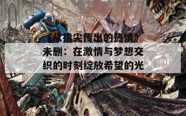 《从指尖传出的热情》未删：在激情与梦想交织的时刻绽放希望的光芒