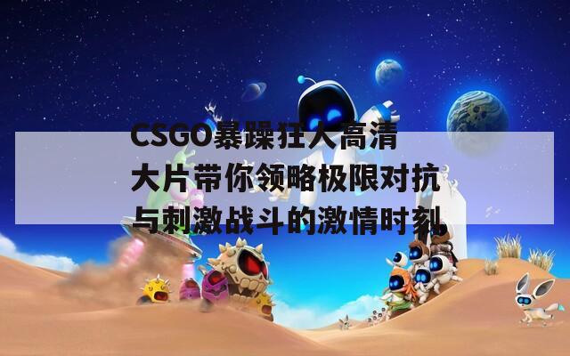 CSGO暴躁狂人高清大片带你领略极限对抗与刺激战斗的激情时刻