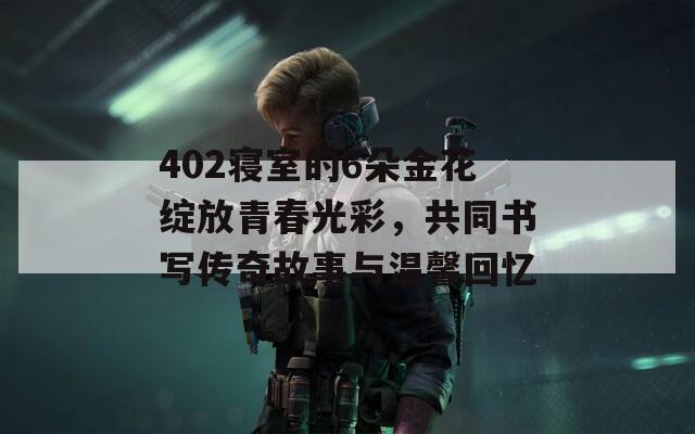 402寝室的6朵金花绽放青春光彩，共同书写传奇故事与温馨回忆  第1张