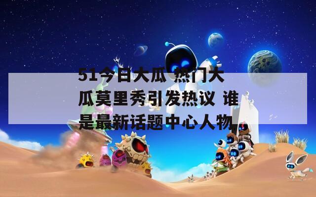 51今日大瓜 热门大瓜莫里秀引发热议 谁是最新话题中心人物