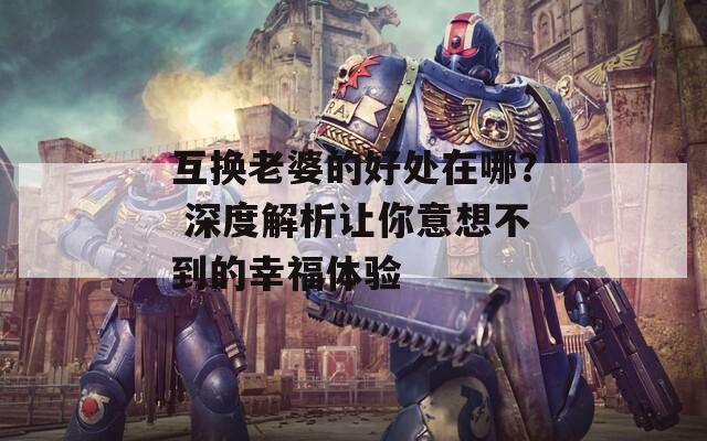 互换老婆的好处在哪？ 深度解析让你意想不到的幸福体验