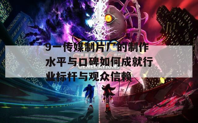 9一传媒制片厂的制作水平与口碑如何成就行业标杆与观众信赖  第1张