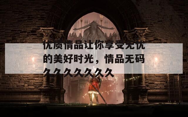 优质情品让你享受无忧的美好时光，情品无码久久久久久久久