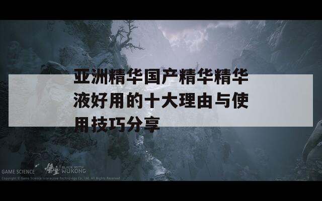 亚洲精华国产精华精华液好用的十大理由与使用技巧分享
