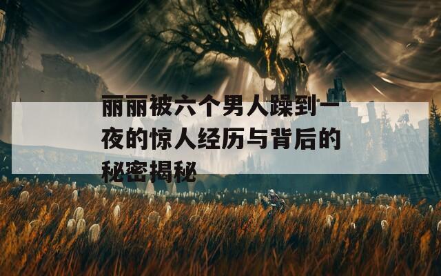丽丽被六个男人躁到一夜的惊人经历与背后的秘密揭秘